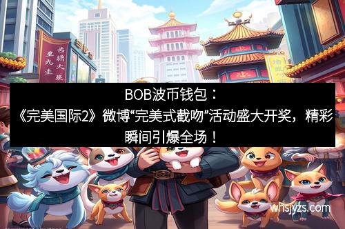 BOB波币钱包：《完美国际2》微博“完美式截吻”活动盛大开奖，精彩瞬间引爆全场！